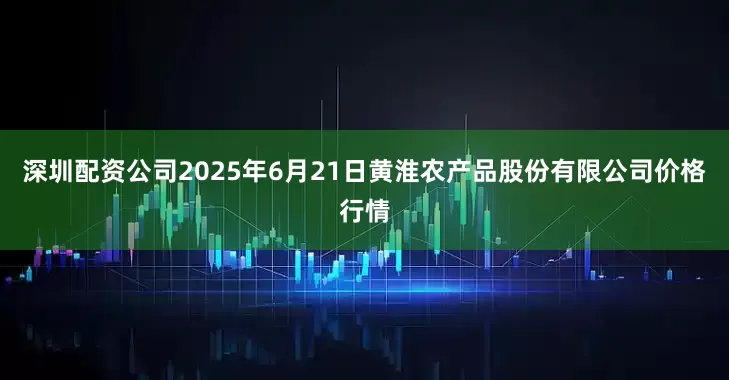 深圳配资公司2025年6月21日黄淮农产品股份有限公司价格行情