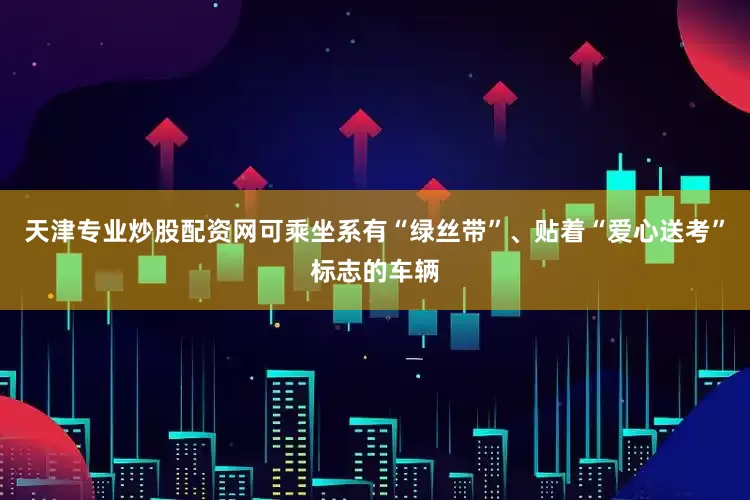 天津专业炒股配资网可乘坐系有“绿丝带”、贴着“爱心送考”标志的车辆