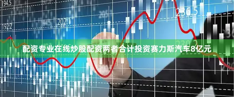 配资专业在线炒股配资两者合计投资赛力斯汽车8亿元
