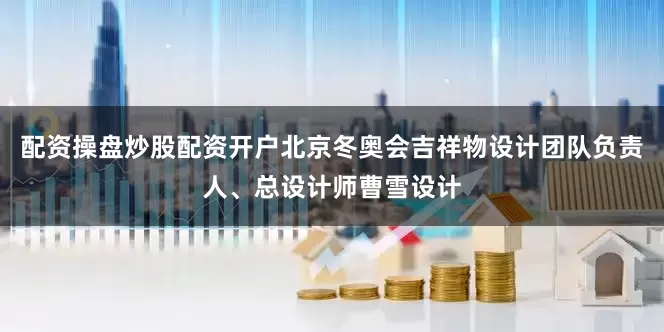 配资操盘炒股配资开户北京冬奥会吉祥物设计团队负责人、总设计师曹雪设计