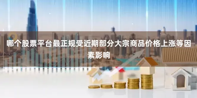 哪个股票平台最正规受近期部分大宗商品价格上涨等因素影响