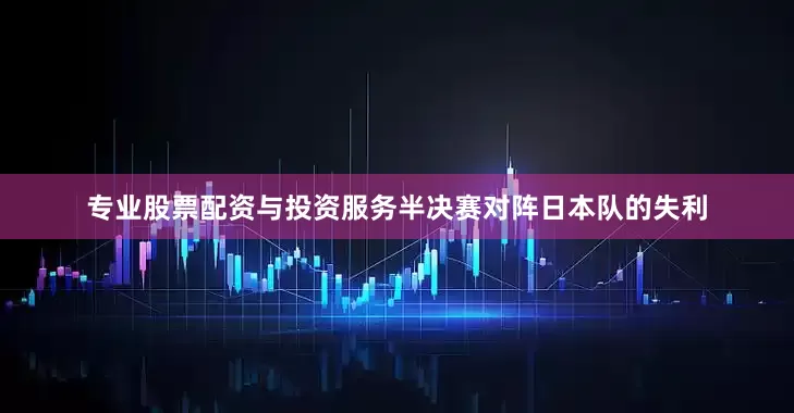 专业股票配资与投资服务半决赛对阵日本队的失利