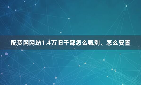 配资网网站1.4万旧干部怎么甄别、怎么安置
